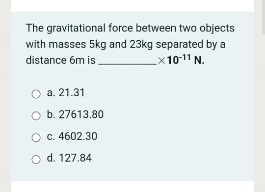 The gravitational force between two objects
with masses 5kg and 23kg separated by a
x10-11 N.
distance 6m is
а. 21.31
O b. 27613.80
O c. 4602.30
o d. 127.84
