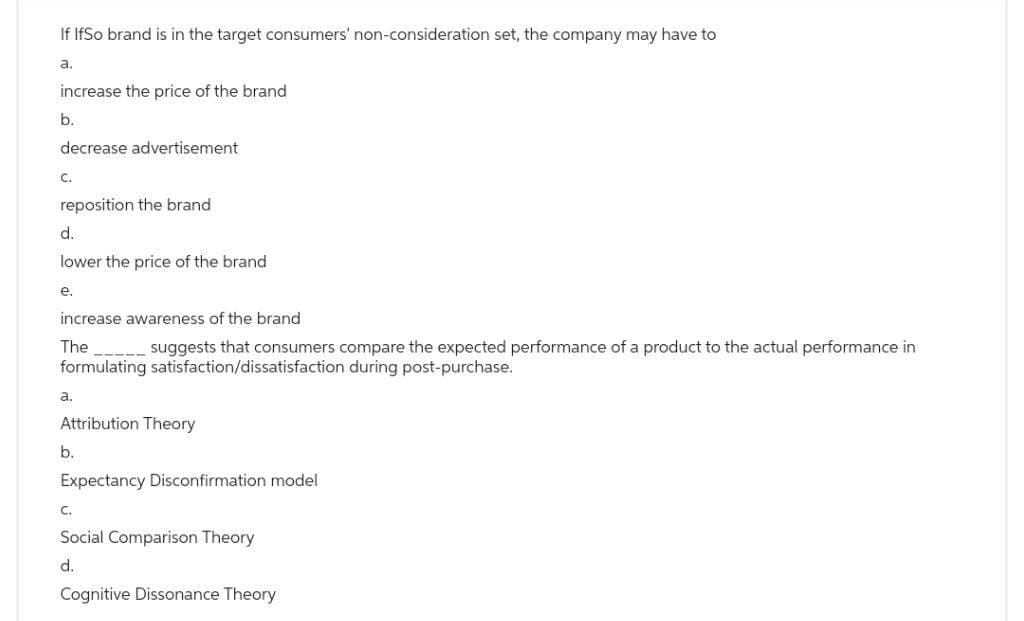 If IfSo brand is in the target consumers' non-consideration set, the company may have to
a.
increase the price of the brand
b.
decrease advertisement
C.
reposition the brand
d.
lower the price of the brand
e.
increase awareness of the brand
The suggests that consumers compare the expected performance of a product to the actual performance in
formulating satisfaction/dissatisfaction during post-purchase.
a.
Attribution Theory
b.
Expectancy Disconfirmation model
C.
Social Comparison Theory
d.
Cognitive Dissonance Theory