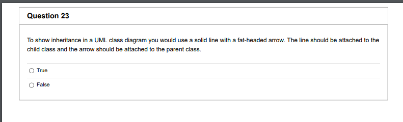 Question 23
To show inheritance in a UML class diagram you would use a solid line with a fat-headed arrow. The line should be attached to the
child class and the arrow should be attached to the parent class.
True
False
