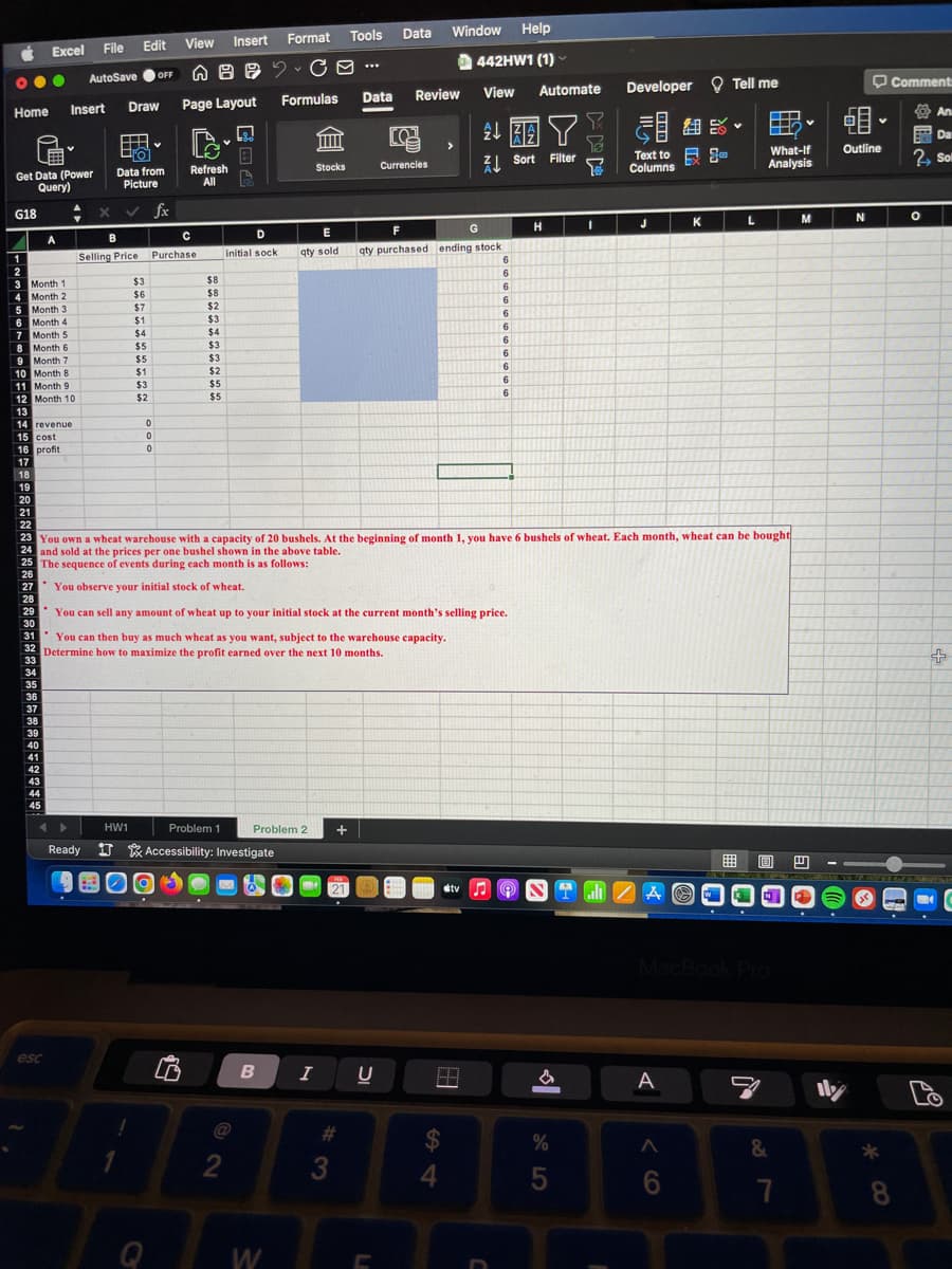 Ċ Excel
●●●
Home
G18
1
2
Get Data (Power
Query)
Month 1
Month 2
3
4
5
6
7 Month 5
8
Month 6
9 Month 7
A
Month 3
Month 4
30
31
34
35
36
37
38
39
40
41
42
43
44
45
V
.
esc
File
AutoSave
Edit View Insert
Insert Draw Page Layout
B
Selling Price
Data from
Picture
$3
$6
$7
$1
$4
$5
$5
$1
$3
$2
OFF
0
v
fx
0
0
Q
с
Purchase
nBe
Refresh
All
(2
B CO-..
$8
$8
$2
$3
$4
$3
$3
$2
$5
$5
HW1
Problem 1
Ready 1 Accessibility: Investigate
D
initial sock
@
2
Tools
Format
B
W
m
Stocks
Formulas Data Review
E
qty sold
Problem 2 +
Data
I U
#
10 Month 8
11 Month 9
12 Month 10
13
14 revenue
15 cost
16 profit
17
18
19
20
21
22
23 You own a wheat warehouse with a capacity of 20 bushels. At the beginning of month 1, you have 6 bushels of wheat. Each month, wheat can be bought
24 and sold at the prices per one bushel shown in the above table.
25 The sequence of events during each month is as follows:
26
27
You observe your initial stock of wheat.
28
29
You can sell any amount of wheat up to your initial stock at the current month's selling price.
You can then buy as much wheat as you want, subject to the warehouse capacity.
32 Determine how to maximize the profit earned over the next 10 months.
33
3
ro
Currencies
Window Help
442HW1 (1)
View
>
F
G
qty purchased ending stock
S4
232 Y
Sort Filter
H
#tv ♫
Automate
6
6
6
6
6
6
6
6
6
6
6
H
SENTINE
HASIER
&
175
7
Y
%
I
Developer Tell me
all
348.
Text to
Columns
J
ZA
A
K
A
6
L
What-If
Analysis
&
Y
7
M
E
V
Outline
N
*80
Comment
An
Da
2, Soll
O
+