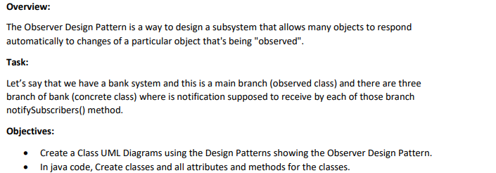 Overview:
The Observer Design Pattern is a way to design a subsystem that allows many objects to respond
automatically to changes of a particular object that's being "observed".
Task:
Let's say that we have a bank system and this is a main branch (observed class) and there are three
branch of bank (concrete class) where is notification supposed to receive by each of those branch
notifySubscribers() method.
Objectives:
• Create a Class UML Diagrams using the Design Patterns showing the Observer Design Pattern.
In java code, Create classes and all attributes and methods for the classes.
