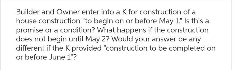 Builder and Owner enter into a K for construction of a
house construction "to begin on or before May 1." Is this a
promise or a condition? What happens if the construction
does not begin until May 2? Would your answer be any
different if the K provided "construction to be completed on
or before June 1"?