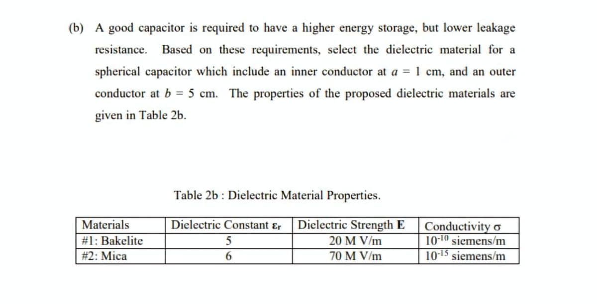(b) A good capacitor is required to have a higher energy storage, but lower leakage
resistance. Based on these requirements, select the dielectric material for a
spherical capacitor which include an inner conductor at a = 1 cm, and an outer
conductor at b = 5 cm. The properties of the proposed dielectric materials are
given in Table 2b.
Table 2b: Dielectric Material Properties.
Materials
#1: Bakelite
Dielectric Constant Er
Dielectric Strength E
#2: Mica
5
6
20 M V/m
70 M V/m
Conductivity o
10-10 siemens/m
10-15 siemens/m