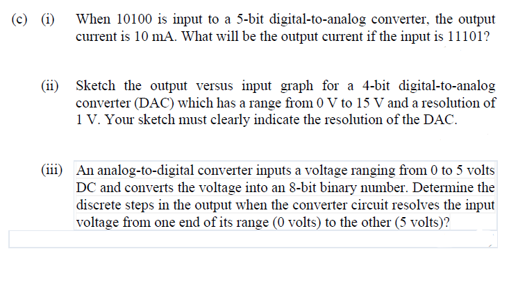 When 10100 is input to a 5-bit digital-to-analog converter, the output
current is 10 mA. What will be the output current if the input is 11101?
(c) (i)
(ii)
Sketch the output versus input graph for a 4-bit digital-to-analog
converter (DAC) which has a range from 0 V to 15 V and a resolution of
1 V. Your sketch must clearly indicate the resolution of the DAC.
(iii) An analog-to-digital converter inputs a voltage ranging from 0 to 5 volts
DC and converts the voltage into an 8-bit binary number. Determine the
discrete steps in the output when the converter circuit resolves the input
voltage from one end of its range (0 volts) to the other (5 volts)?
