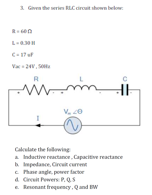 3. Given the series RLC circuit shown below:
R = 60
L = 0.30 H
C = 17 uF
Vac = 24V, 50Hz
R
M-
I
L
mm
Vm 20
C
HE
Calculate the following:
a. Inductive reactance, Capacitive reactance
b. Impedance, Circuit current
c. Phase angle, power factor
d. Circuit Powers: P, Q, S
e. Resonant frequency, Q and BW