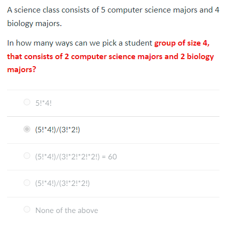 A science class consists of 5 computer science majors and 4
biology majors.
In how many ways can we pick a student group of size 4,
that consists of 2 computer science majors and 2 biology
majors?
5!*4!
(5!*4!)/(3!*2!)
(5!*4!)/(3!*2!*2!*2!) = 60
(5!*4!)/(3!*2!*2!)
None of the above