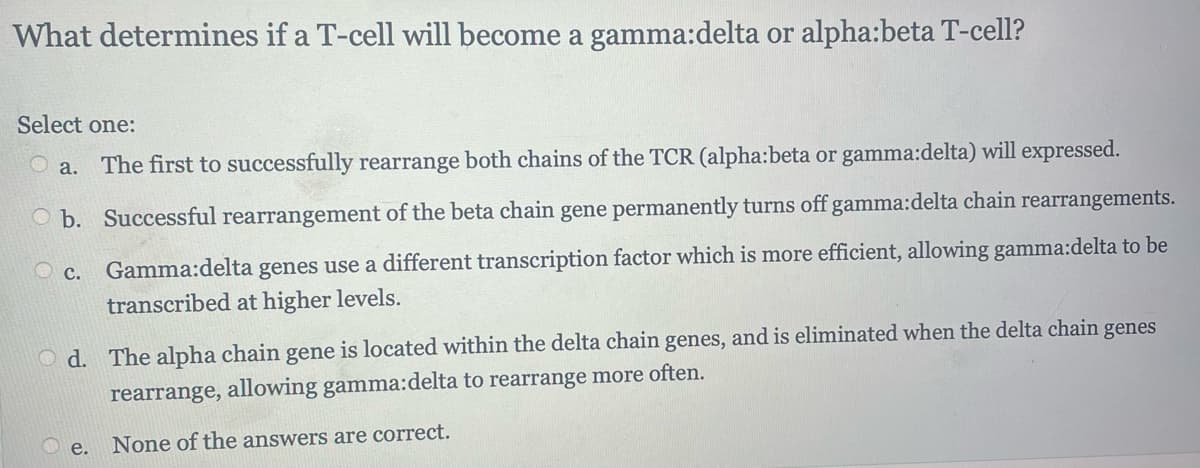 What determines if a T-cell will become a gamma:delta or alpha:beta T-cell?
Select one:
O a. The first to successfully rearrange both chains of the TCR (alpha:beta or gamma:delta) will expressed.
Ob. Successful rearrangement of the beta chain gene permanently turns off gamma:delta chain rearrangements.
Gamma:delta genes use a different transcription factor which is more efficient, allowing gamma:delta to be
transcribed at higher levels.
Oc.
Od. The alpha chain gene is located within the delta chain genes, and is eliminated when the delta chain genes
rearrange, allowing gamma:delta to rearrange more often.
None of the answers are correct.
e.