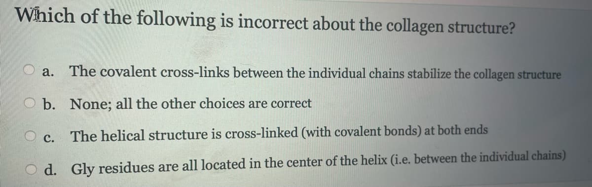 Which of the following is incorrect about the collagen structure?
a. The covalent cross-links between the individual chains stabilize the collagen structure
b. None; all the other choices are correct
The helical structure is cross-linked (with covalent bonds) at both ends
Od. Gly residues are all located in the center of the helix (i.e. between the individual chains)
C.