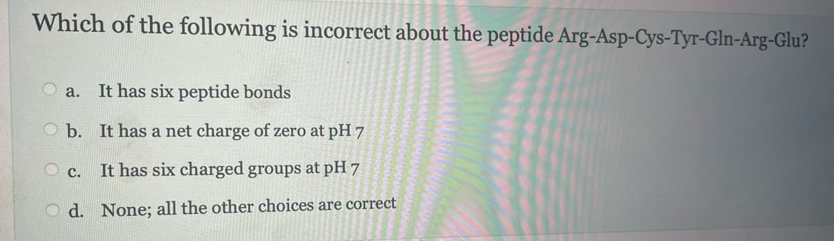 Which of the following is incorrect about the peptide Arg-Asp-Cys-Tyr-Gln-Arg-Glu?
It has six peptide bonds
b. It has a net charge of zero at pH 7
It has six charged groups at pH 7
d. None; all the other choices are correct
a.
C.