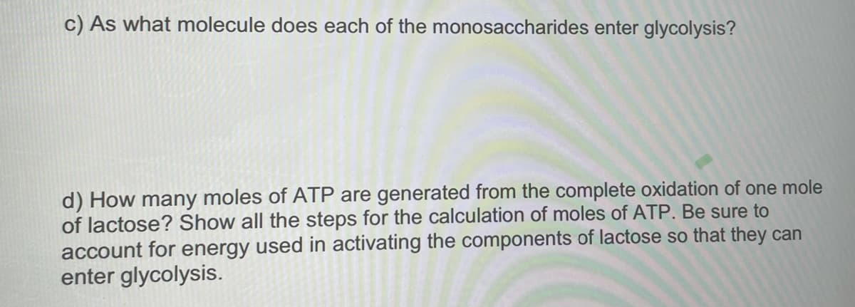 c) As what molecule does each of the monosaccharides enter glycolysis?
d) How many moles of ATP are generated from the complete oxidation of one mole
of lactose? Show all the steps for the calculation of moles of ATP. Be sure to
account for energy used in activating the components of lactose so that they can
enter glycolysis.
