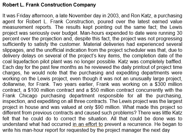Robert L. Frank Construction Company
It was Friday afternoon, a late November day in 2003, and Ron Katz, a purchasing
agent for Robert L. Frank Construction, poured over the latest earned value
measurement reports. The results kept pointing out the same fact; the Lewis
project was seriously over budget. Man-hours expended to date were running 30
percent over the projection and, despite this fact, the project was not progressing
sufficiently to satisfy the customer. Material deliveries had experienced several
slippages, and the unofficial indication from the project scheduler was that, due to
delivery delays on several of the project's key items, the completion date of the
coal liquefaction pilot plant was no longer possible. Katz was completely baffled.
Each day for the past few months as he reviewed the daily printout of project time
charges, he would note that the purchasing and expediting departments were
working on the Lewis project, even though it was not an unusually large project,
dollarwise, for Frank. Two years earlier, Frank was working on a $300 million
contract, a $100 million contract and a $50 million contract concurrently with the
Frank Chicago purchasing department responsible for all the purchasing,
inspection, and expediting on all three contracts. The Lewis project was the largest
project in house and was valued at only $90 million. What made this project so
different from previous contracts and caused such problems? There was little Katz
felt that he could do to correct the situation. All that could be done was to
understand what had occurred in.an effort to prevent a recurrence. He began to
write his man-hour report for requested by the project manager the next day
