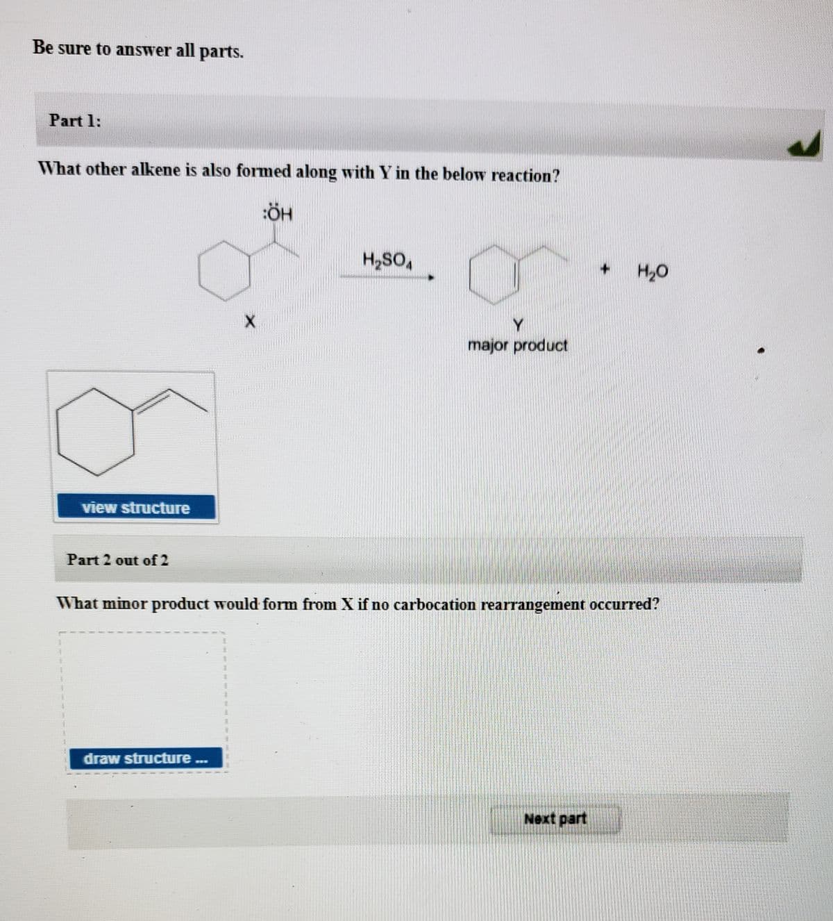 Be sure to answer all parts.
Part 1:
What other alkene is also formed along with Y in the below reaction?
H20
Y
major product
view structure
Part 2 out of 2
What minor product would form from X if no carbocation rearrangement occurred?
draw structure .
Next part
