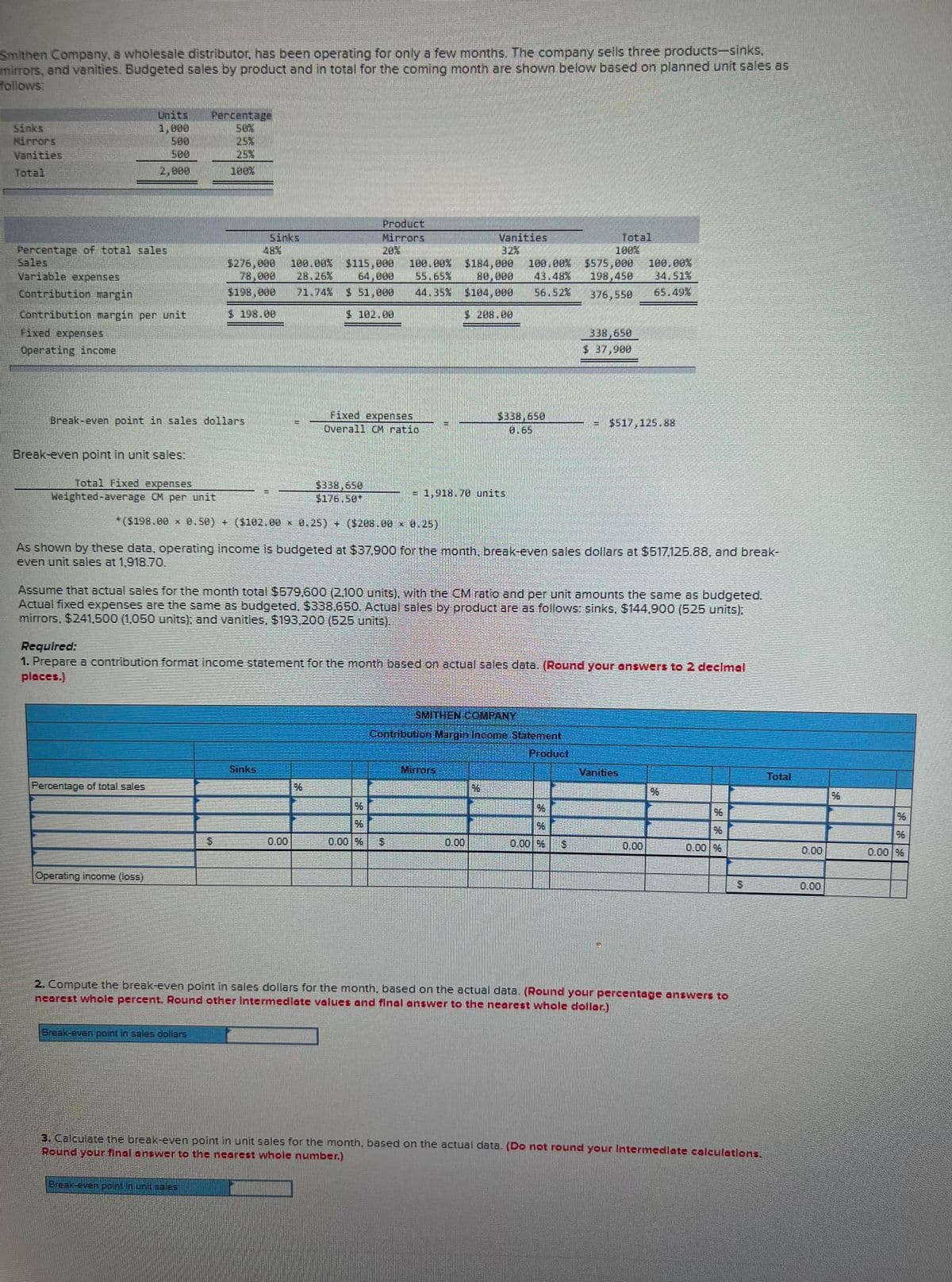 Smithen Company, a wholesale distributor, has been operating for only a few months. The company sells three products-sinks.
mirrors, and vanities. Budgeted sales by product and in total for the coming month are shown below based on planned unit sales as
follows:
Sinks
Vanities
Total
Percentage of total sales
Variable expenses
Contribution margin
Contribution margin per unit
Fixed expenses
Operating income
Break-even point in unit sales:
Break-even point in sales dollars
Total Fixed expenses
Weighted-average CM per unit
Percentage
$198.000
$ 198.00
Percentage of total sales
Operating income (loss)
100.00%
28.26%
Break-even point in sales dollars
*($198.00 * 8.50) + ($102.00 0.25) + ($208.00 × 0.25)
Break-even point in unit sales
Sinks
Product
Mirrors
Fixed expenses
Overall CM ratio
$338.650
$176.50*
$115,800 100.00% $184,900 100.00% $575,000 100.00%
64,000 55.65% 80.000 43.48% 198,450 34.51%
44.35% $184,000 56.52% 376,558
65.49%
$ 51,000
$ 102.08
%
As shown by these data, operating income is budgeted at $37,900 for the month, break-even sales dollars at $517,125.88, and break-
even unit sales at 1,918.70.
Assume that actual sales for the month total $579,600 (2,100 units), with the CM ratio and per unit amounts the same as budgeted.
Actual fixed expenses are the same as budgeted, $338,650. Actual sales by product are as follows: sinks, $144,900 (525 units);
mirrors, $241,500 (1,050 units); and vanities, $193,200 (525 units).
Vanities
= 1,918.70 units
Required:
1. Prepare a contribution format income statement for the month based on actual sales data. (Round your answers to 2 decimal
places.)
%
96
0.00 %
LA
SMITHEN COMPANY
Contribution Margin Income Statement
Product
Mirrors
Total
100%
338,650
$ 37,900
w
96
96
0.00 %
to
$517,125.88
Vanities
2. Compute the break-even point in sales dollars for the month, based on the actual data. (Round your percentage answers to
nearest whole percent. Round other intermediate values and final answer to the nearest whole dollar.)
0.00 %
3. Calculate the break-even point in unit sales for the month, based on the actual data. (Do not round your Intermediate calculations.
Round your final answer to the nearest whole number.)
0.00
0.00
%6
0.00 %