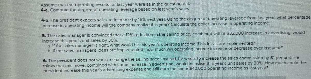 Assume that the operating results for last year were as in the question data.
4-a. Compute the degree of operating leverage based on last year's sales.
4-b. The president expects sales to increase by 16% next year. Using the degree of operating leverage from last year, what percentage
increase in operating income will the company realize this year? Calculate the dollar increase in operating income.
5. The sales manager is convinced that a 12% reduction in the selling price, combined with a $32,000 increase in advertising, would
increase this year's unit sales by 30%.
a. If the sales manager is right, what would be this year's operating income if his ideas are implemented?
b. If the sales manager's ideas are implemented, how much will operating income increase or decrease over last year?
6. The president does not want to change the selling price. Instead, he wants to increase the sales commission by $1 per unit. He
thinks that this move, combined with some increase in advertising, would increase this year's unit sales by 30%. How much could the
president increase this year's advertising expense and still earn the same $40,000 operating income as last year?