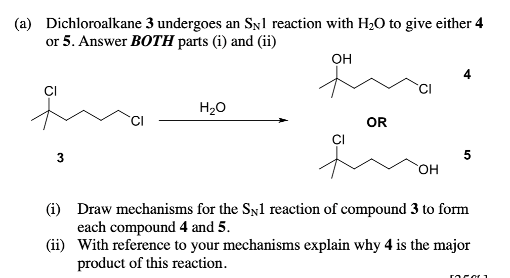 (a) Dichloroalkane 3 undergoes an SÃ1 reaction with H₂O to give either 4
or 5. Answer BOTH parts (i) and (ii)
CI
ga
3
H₂O
OH
CI
OR
OH
4
5
(i) Draw mechanisms for the SN1 reaction of compound 3 to form
each compound 4 and 5.
(ii) With reference to your mechanisms explain why 4 is the major
product of this reaction.
50501