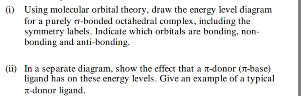 (i) Using molecular orbital theory, draw the energy level diagram
for a purely σ-bonded octahedral complex, including the
symmetry labels. Indicate which orbitals are bonding, non-
bonding and anti-bonding.
(ii) In a separate diagram, show the effect that a л-donor (л-base)
ligand has on these energy levels. Give an example of a typical
л-donor ligand.