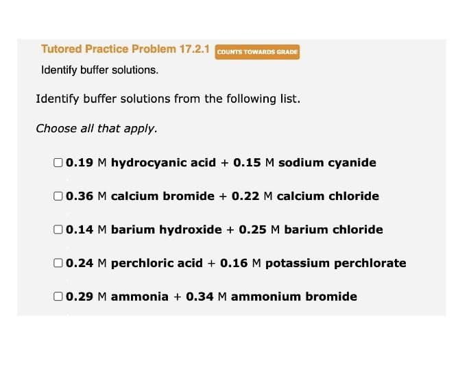 Tutored Practice Problem 17.2.1 COUNTS TOWARDS GRADE
Identify buffer solutions.
Identify buffer solutions from the following list.
Choose all that apply.
00.19 M hydrocyanic acid + 0.15 M sodium cyanide
00.36 M calcium bromide + 0.22 M calcium chloride
0 0.14 M barium hydroxide + 0.25 M barium chloride
00.24 M perchloric acid + 0.16 M potassium perchlorate
00.29 M ammonia + 0.34 M ammonium bromide
