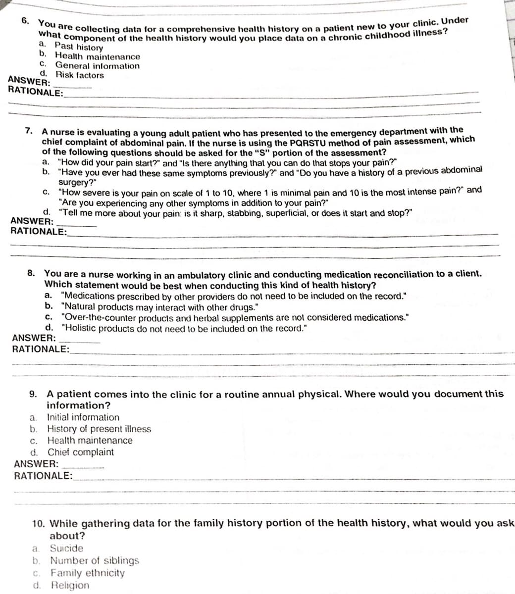 what component of the health history would you place data on a chronic childhood illness?
6. You are collecting data for a comprehensive health history on a patient new to your clinic. Under
Past history
b.
a,
Health maintenance
General information
d. Risk factors
с.
ANSWER:
RATIONALE:
7. A nurse is evaluating a young adult patient who has presented to the emergency department with the
chief complaint of abdominal pain. If the nurse is using the PQRSTU method of pain assessment, which
of the following questions should be asked for the "S" portion of the assessment?
a. "How did your pain start?" and "Is there anything that you can do that stops your pain?"
D. "Have you ever had these same symptoms previously?" and "Do you have a history of a previous abdominal
surgery?"
"How severe is your pain on scale of 1 to 10, where 1 is minimal pain and 10 is the most intense pain?" and
"Are you experiencing any other symptoms in addition to your pain?"
d. "Tell me more about your pain: is it sharp, stabbing, superficial, or does it start and stop?"
С.
ANSWER:
RATIONALE:
8. You are a nurse working in an ambulatory clinic and conducting medication reconciliation to a client.
Which statement would be best when conducting this kind of health history?
a. "Medications prescribed by other providers do not need to be included on the record."
b. "Natural products may interact with other drugs."
"Over-the-counter products and herbal supplements are not considered medications."
d. "Holistic products do not need to be included on the record."
C.
ANSWER:
RATIONALE:
9. A patient comes into the clinic for a routine annual physical. Where would you document this
information?
Initial information
a.
b. History of present illness
c. Health maintenance
Chief complaint
d.
ANSWER:
RATIONALE:
10. While gathering data for the family history portion of the health history, what would you ask
about?
Suicide
b. Number of siblings
c. Family ethnicity
d. Religion
a
