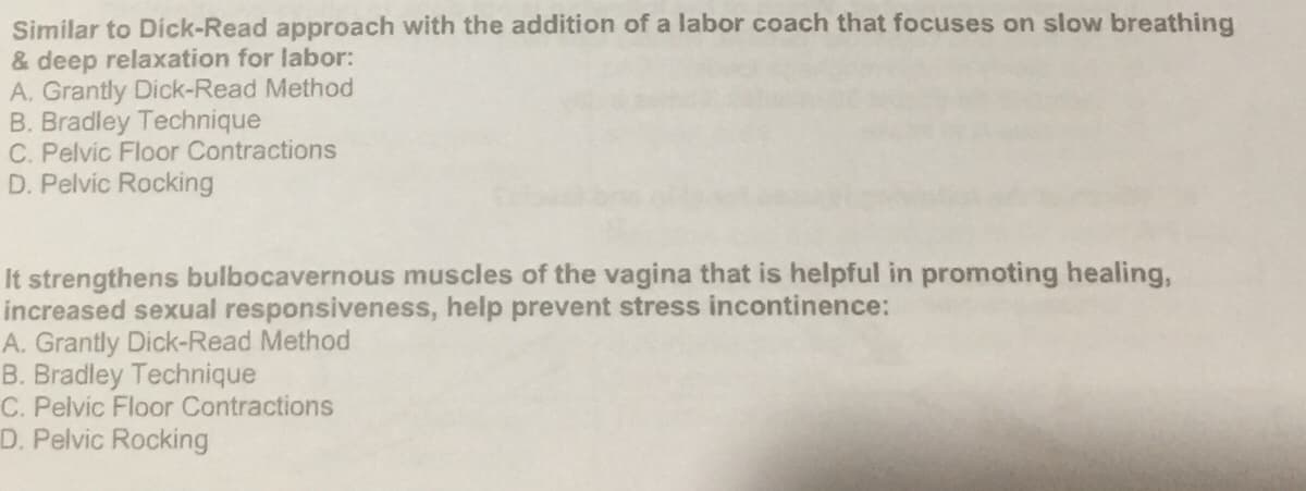 Similar to Dick-Read approach with the addition of a labor coach that focuses on slow breathing
& deep relaxation for labor:
A. Grantly Dick-Read Method
B. Bradley Technique
C. Pelvic Floor Contractions
D. Pelvic Rocking
It strengthens bulbocavernous muscles of the vagina that is helpful in promoting healing,
increased sexual responsiveness, help prevent stress incontinence:
A. Grantly Dick-Read Method
B. Bradley Technique
C. Pelvic Floor Contractions
D. Pelvic Rocking