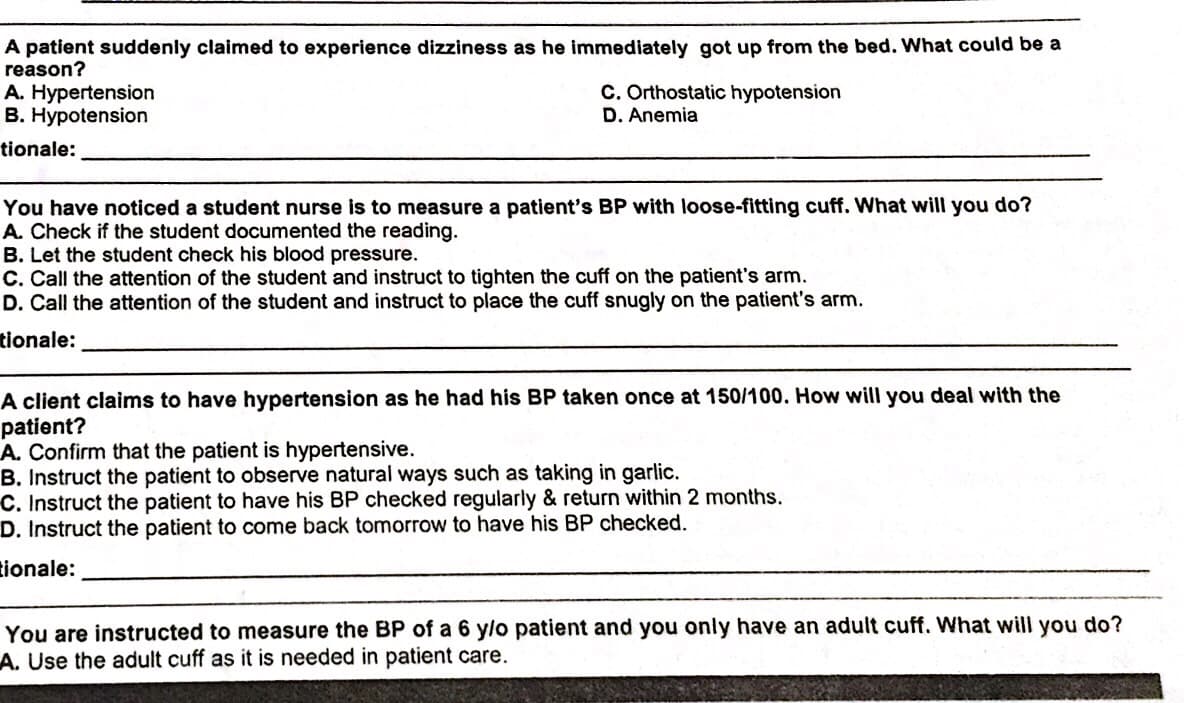 A patient suddenly claimed to experience dizziness as he immediately got up from the bed. What could be a
reason?
A. Hypertension
B. Hypotension
C. Orthostatic hypotension
D. Anemia
tionale:
You have noticed a student nurse is to measure a patient's BP with loose-fitting cuff. What will you do?
A. Check if the student documented the reading.
B. Let the student check his blood pressure.
C. Call the attention of the student and instruct to tighten the cuff on the patient's arm.
D. Call the attention of the student and instruct to place the cuff snugly on the patient's arm.
tionale:
A client claims to have hypertension as he had his BP taken once at 150/100. How will you deal with the
patient?
A. Confirm that the patient is hypertensive.
B. Instruct the patient to observe natural ways such as taking in garlic.
C. Instruct the patient to have his BP checked regularly & return within 2 months.
D. Instruct the patient to come back tomorrow to have his BP checked.
tionale:
You are instructed to measure the BP of a 6 y/o patient and you only have an adult cuff. What will you do?
A. Use the adult cuff as it is needed in patient care.
