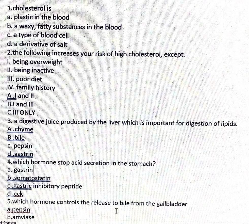 1.cholesterol is
a. plastic in the blood
b. a waxy, fatty substances in the blood
c. a type of blood cell
d. a derivative of salt
2.the following increases your risk of high cholesterol, except.
1. being overweight
II. being inactive
III. poor diet
IV. family history
A.I and II
B.I and III
C.II ONLY
3. a digestive juice produced by the liver which is important for digestion of lipids.
A.chyme
B.bile
C. pepsin
d.gastrin
4.which hormone stop acid secretion in the stomach?
a. gastrin
b.somatostatin
C.gastric inhibitory peptide
d.cck
5.which hormone controls the release to bile from the gallbladder
a.pepsin
h.amvlase
d States)
