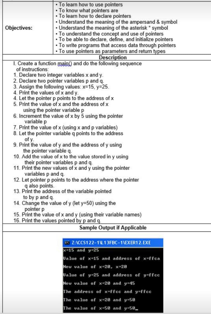 • To learn how to use pointers
• To know what pointers are
• To learn how to declare pointers
• Understand the meaning of the ampersand & symbol
• Understand the meaning of the asterisk * symbol
• To understand the concept and use of pointers
• To be able to declare, define, and initialize pointers
• To write programs that access data through pointers
• To use pointers as parameters and return types
Objectives:
Description
I. Create a function main() and do the following sequence
of instructions:
1. Declare two integer variables x and y.
2. Declare two pointer variables p and q.
3. Assign the following values: x=15, y=25.
4. Print the values of x and y.
4. Let the pointer p points to the address of x
5. Print the value of x and the address of x
using the pointer variable p
6. Increment the value of x by 5 using the pointer
variable p
7. Print the value of x (using x and p variables)
8. Let the pointer variable q points to the address
of y.
9. Print the value of y and the address of y using
the pointer variable q.
10. Add the value of x to the value stored in y using
their pointer variables p and q.
11. Print the new values of x and y using the pointer
variables p and q.
12. Let pointer p points to the address where the pointer
q also points.
13. Print the address of the variable pointed
to by p and q.
14. Change the value of y (let y=50) using the
pointer p
15. Print the value of x and y (using their variable names)
16. Print the values pointed by p and q.
Sample Output if Applicable
G Z:ICCS122-1L13FBC-1\EXER12.EXE
X-15 and y-25
Ualue of x-15 and address of x-ffca
New value of x-20, x 20
Ualue of y 25 and address of y-ffcc
New value of x-20 and y-45
The address of x-ffcc and y-ffcc
The value of x-20 and y-50
The value of x-50 and y-50_
