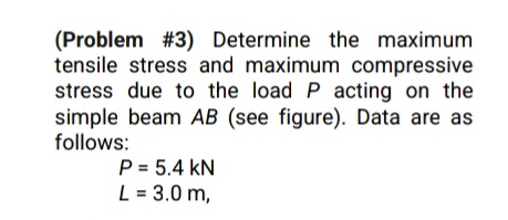 (Problem #3) Determine the maximum
tensile stress and maximum compressive
stress due to the load P acting on the
simple beam AB (see figure). Data are as
follows:
P = 5.4 kN
L = 3.0 m,
