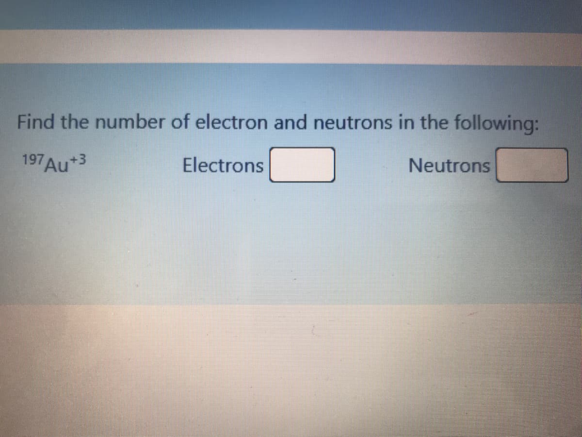 Find the number of electron and neutrons in the following:
197 Au+3
Electrons
Neutrons
