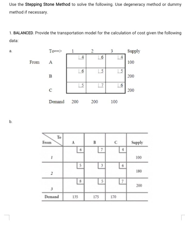 Use the Stepping Stone Method to solve the following. Use degeneracy method or dummy
method if necessary.
1. BALANCED. Provide the transportation model for the calculation of cost given the following
data:
To==>
3
Supply
a.
From
A
100
B
200
| 7
200
Demand 200
200
100
To
From
B
Supply
A
C
7
4
100
5
3
180
8
5
7
200
3
Demand
135
175
170
61
2.
2)
b.
