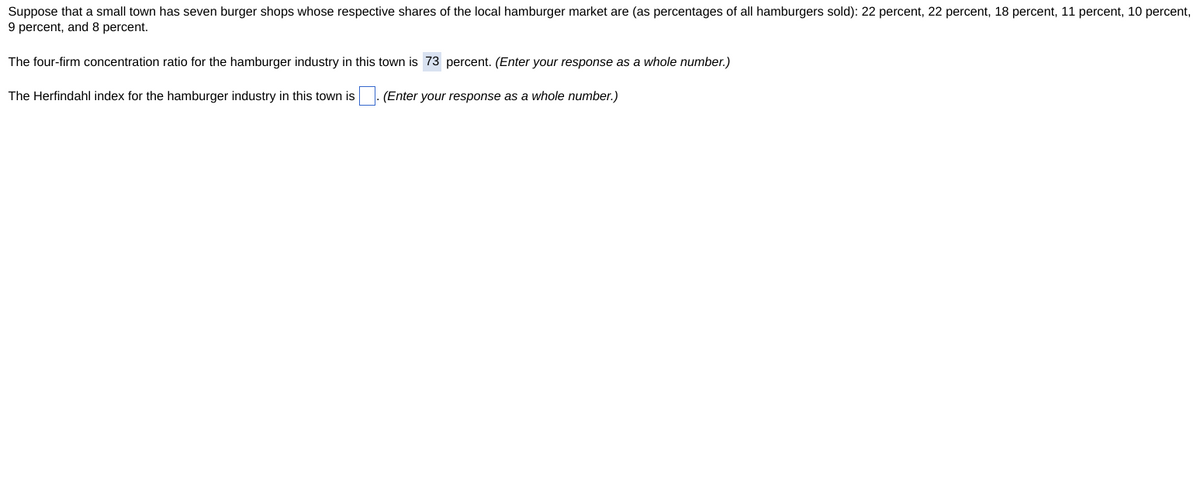 Suppose that a small town has seven burger shops whose respective shares of the local hamburger market are (as percentages of all hamburgers sold): 22 percent, 22 percent, 18 percent, 11 percent, 10 percent,
9 percent, and 8 percent.
The four-firm concentration ratio for the hamburger industry in this town is 73 percent. (Enter your response as a whole number.)
The Herfindahl index for the hamburger industry in this town is
(Enter your response as a whole number.)