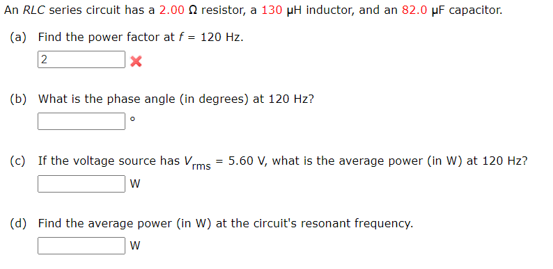 An RLC series circuit has a 2.00 Q resistor, a 130 µH inductor, and an 82.0 μF capacitor.
(a) Find the power factor at f = 120 Hz.
2
(b) What is the phase angle (in degrees) at 120 Hz?
°
(c) If the voltage source has Vrms
=
5.60 V, what is the average power (in W) at 120 Hz?
W
(d) Find the average power (in W) at the circuit's resonant frequency.
W