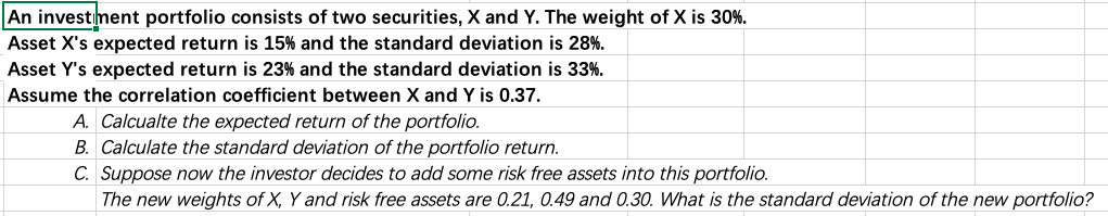 An investiment portfolio consists of two securities, X and Y. The weight of X is 30%.
Asset X's expected return is 15% and the standard deviation is 28%.
Asset Y's expected return is 23% and the standard deviation is 33%.
Assume the correlation coefficient between X and Y is 0.37.
A. Calcualte the expected return of the portfolio.
B. Calculate the standard deviation of the portfolio return.
C. Suppose now the investor decides to add some risk free assets into this portfolio.
The new weights of X, Y and risk free assets are 0.21, 0.49 and 0.30. What is the standard deviation of the new portfolio?
