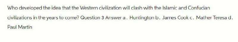 Who developed the idea that the Western civilization will clash with the Islamic and Confucian
civilizations in the years to come? Question 3 Answer a. Huntington b. James Cook c. Mather Teresa d.
Paul Martin