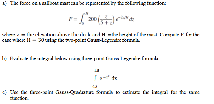a) The force on a sailboat mast can be represented by the following function:
F= = "20
200 (5) e-2/ dz
where z = the elevation above the deck and H=the height of the mast. Compute F for the
case where H = 30 using the two-point Gauss-Legendre formula.
b) Evaluate the integral below using three-point Gauss-Legendre formula.
1.5
Se-x² dx
0.2
c) Use the three-point Gauss-Quadrature formula to estimate the integral for the same
function.
