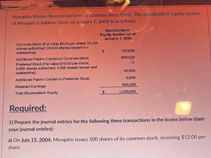 W
Mosquito Waters Resorts has been in business since 1998. The stockholders' equity section
of Mosquito's balance sheet on January 1, 2004 is as follows:
Common Stock (Par value $6.00 per share; 50,000
shanas authorizad; 25,000 shares issued and
outstanding)
Additional Paldin Capital on Common Stock
Preferred Stock (Par valua $15.00 per share;
5,000 shares authorized; 3,000 shares lesuad and
outstanding)
Additional Paid-in Capital on Preferred Stock
Retained Eamings
Total Stockholders' Equity
Stockholders'
Equity Section as of
January 1, 2004
125,000
600,000
45,000
5,000
455,000
1,230,000
Required:
1) Prepare the journal entries for the following three transactions in the boxes below (date
your journal entries):
a) On July 15, 2004, Mosquito issues 500 shares of its common stock, receiving $12.00 per
share.