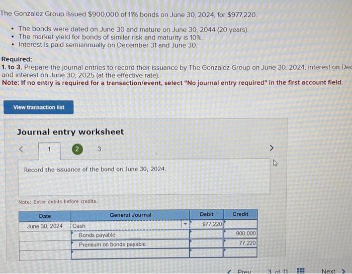 The Gonzalez Group issued $900,000 of 11% bonds on June 30, 2024, for $977,220.
• The bonds were dated on June 30 and mature on June 30, 2044 (20 years).
• The market yield for bonds of similar risk and maturity is 10%.
• Interest is paid semiannually on December 31 and June 30.
Required:
1. to 3. Prepare the journal entries to record their issuance by The Gonzalez Group on June 30, 2024, Interest on Dec
and interest on June 30, 2025 (at the effective rate).
Note: If no entry is required for a transaction/event, select "No journal entry required" in the first account field.
View transaction list
Journal entry worksheet
3
<
1
2
Record the issuance of the bond on June 30, 2024.
Note: Enter debits before credits.
Date
June 30, 2024
Cash
General Journali
Bonds payable
Premium on bonds payable
Debit
977,220
Credit
900,000
77,220
Prev
D
3 of 11
www
www
Next