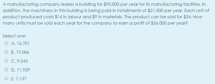 A manufacturing company leases a building for $90,000 per year for its manufacturing facilities. In
addition, the machinery in this building is being paid in installments of $21,000 per year. Each unit of
product produced costs $16 in labour and $9 in materials. The product can be sold for $34. How
many units must be sold each year for the company to earn a profit of $56,000 per year?
Select one:
O A. 16,701
B. 19,086
C. 9,543
D. 11,929
E. 7,157