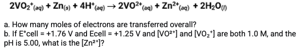 2VO2"(aq) + Zn(e) + 4H*(ag) → 2V02*(ag) + Zn²*(aq) + 2H2OM
a. How many moles of electrons are transferred overall?
b. If E°cell = +1.76 V and Ecell = +1.25 V and [VO2*] and [VO2*] are both 1.0 M, and the
pH is 5.00, what is the [Zn*]?

