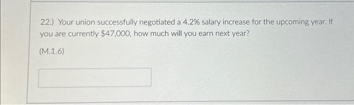 22.) Your union successfully negotiated a 4.2% salary increase for the upcoming year. If
you are currently $47,000, how much will you earn next year?
(M.1.6)