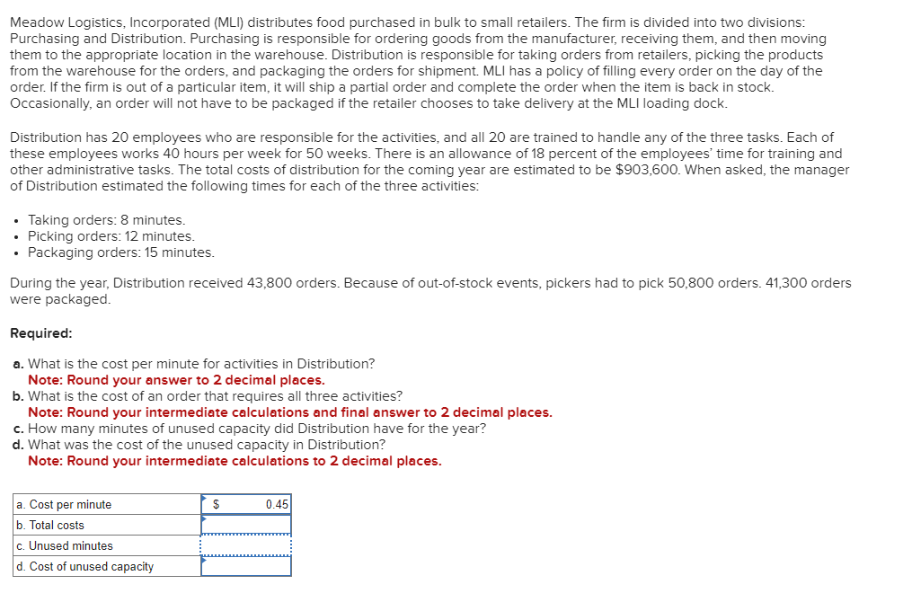 Meadow Logistics, Incorporated (MLI) distributes food purchased in bulk to small retailers. The firm is divided into two divisions:
Purchasing and Distribution. Purchasing is responsible for ordering goods from the manufacturer, receiving them, and then moving
them to the appropriate location in the warehouse. Distribution is responsible for taking orders from retailers, picking the products
from the warehouse for the orders, and packaging the orders for shipment. MLI has a policy of filling every order on the day of the
order. If the firm is out of a particular item, it will ship a partial order and complete the order when the item is back in stock.
Occasionally, an order will not have to be packaged if the retailer chooses to take delivery at the MLI loading dock.
Distribution has 20 employees who are responsible for the activities, and all 20 are trained to handle any of the three tasks. Each of
these employees works 40 hours per week for 50 weeks. There is an allowance of 18 percent of the employees' time for training and
other administrative tasks. The total costs of distribution for the coming year are estimated to be $903,600. When asked, the manager
of Distribution estimated the following times for each of the three activities:
• Taking orders: 8 minutes.
• Picking orders: 12 minutes.
• Packaging orders: 15 minutes.
During the year, Distribution received 43,800 orders. Because of out-of-stock events, pickers had to pick 50,800 orders. 41,300 orders
were packaged.
Required:
a. What is the cost per minute for activities in Distribution?
Note: Round your answer to 2 decimal places.
b. What is the cost of an order that requires all three activities?
Note: Round your intermediate calculations and final answer to 2 decimal places.
c. How many minutes of unused capacity did Distribution have for the year?
d. What was the cost of the unused capacity in Distribution?
Note: Round your intermediate calculations to 2 decimal places.
a. Cost per minute
b. Total costs
c. Unused minutes
d. Cost of unused capacity
$
0.45
