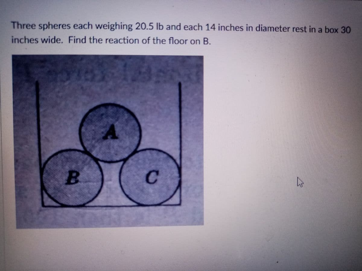 Three spheres each weighing 20.5 lb and each 14 inches in diameter rest in a box 30
inches wide. Find the reaction of the floor on B.
B.
