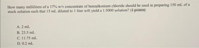 How many milliliters of a 17% w/v concentrate of benzalkonium chloride should be used in preparing 150 mL of a
stock solution such that 15 mL. diluted to 1 liter will yield a 1:5000 solution?
A. 2 ml.
B. 23.5 mL
C. 11.75 ml.
D. 0.2 mL
