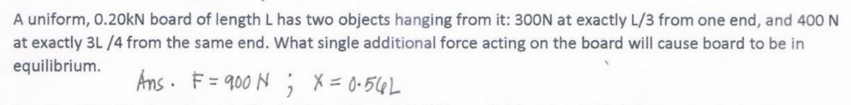 A uniform, 0.20kN board of length L has two objects hanging from it: 3OON at exactly L/3 from one end, and 400 N
at exactly 3L /4 from the same end. What single additional force acting on the board will cause board to be in
equilibrium.
Ans. F = 900 N ; X = 0-56L
