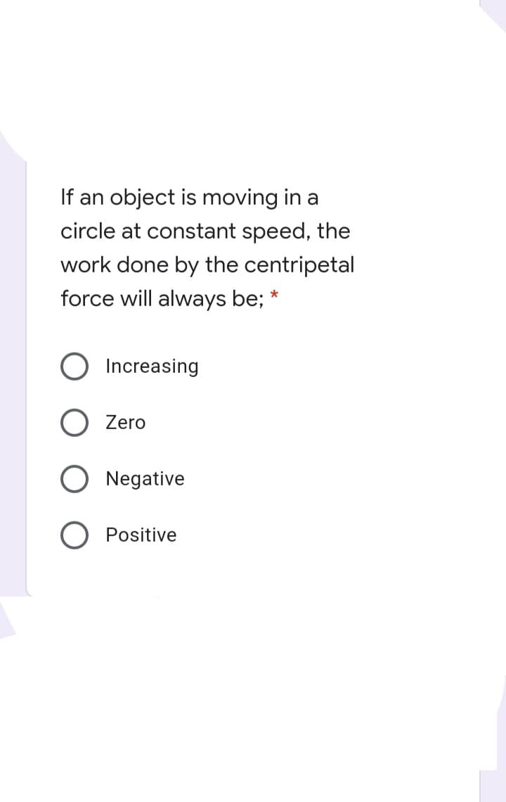 If an object is moving in a
circle at constant speed, the
work done by the centripetal
force will always be;
Increasing
O Zero
O Negative
O Positive
