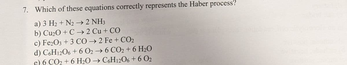 7. Which of these equations correctly represents the Haber process?
a) 3 H2 + N2 –→ 2 NH3
b) Cu2O + C → 2 Cu + CO
c) Fe2O3 + 3 CÓ → 2 Fe + CO2
d) C6H12O6 + 6 O2 → 6 CO2 + 6 H2O
e) 6 CO2 + 6 H2O → C,H12O6 +6 O2
