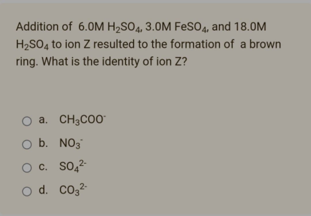Addition of 6.0M H₂SO4, 3.0M FeSO4, and 18.0M
H₂SO4 to ion Z resulted to the formation of a brown
ring. What is the identity of ion Z?
O a. CH3COO™
O b. NO3
O C. SO42
O d.
CO3²-