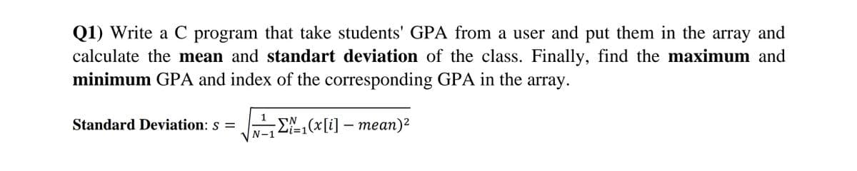 Q1) Write a C program that take students' GPA from a user and put them in the array and
calculate the mean and standart deviation of the class. Finally, find the maximum and
minimum GPA and index of the corresponding GPA in the array.
1
Standard Deviation: s =
E,(x[i] – mean)²
=D1
N-1
