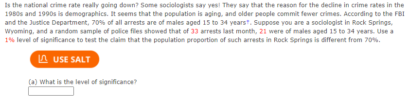 Is the national crime rate really going down? Some sociologists say yes! They say that the reason for the decline in crime rates in the
1980s and 1990s is demographics. It seems that the population is aging, and older people commit fewer crimes. According to the FBI
and the Justice Department, 70% of all arrests are of males aged 15 to 34 yearst. Suppose you are a sociologist in Rock Springs,
Wyoming, and a random sample of police files showed that of 33 arrests last month, 21 were of males aged 15 to 34 years. Use a
1% level of significance to test the claim that the population proportion of such arrests in Rock Springs is different from 70%.
n USE SALT
(a) What is the level of significance?
