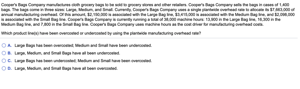 Cooper's Bags Company manufactures cloth grocery bags to be sold to grocery stores and other retailers. Cooper's Bags Company sells the bags in cases of 1,400
bags. The bags come in three sizes: Large, Medium, and Small. Currently, Cooper's Bags Company uses a single plantwide overhead rate to allocate its $7,663,000 of
annual manufacturing overhead. Of this amount, $2,150,000 is associated with the Large Bag line, $3,415,000 is associated with the Medium Bag line, and $2,098,000
is associated with the Small Bag line. Cooper's Bags Company is currently running a total of 38,000 machine hours: 13,900 in the Large Bag line, 16,300 in the
Medium Bag line, and 7,800 in the Small Bag line. Cooper's Bags Company uses machine hours as the cost driver for manufacturing overhead costs.
Which product line(s) have been overcosted or undercosted by using the plantwide manufacturing overhead rate?
A. Large Bags has been overcosted; Medium and Small have been undercosted.
B. Large, Medium, and Small Bags have all been undercosted.
C. Large Bags has been undercosted; Medium and Small have been overcosted.
D. Large, Medium, and Small Bags have all been overcosted.
