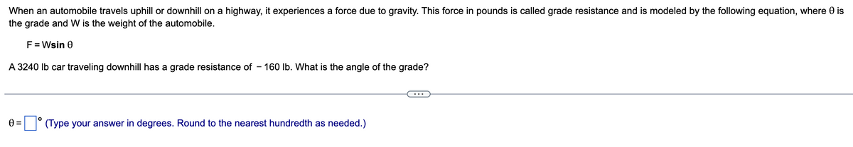 When an automobile travels uphill or downhill on a highway, it experiences a force due to gravity. This force in pounds is called grade resistance and is modeled by the following equation, where 0 is
the grade and W is the weight of the automobile.
F = Wsin 0
A 3240 lb car traveling downhill has a grade resistance of -160 lb. What is the angle of the grade?
0 =
O
(Type your answer in degrees. Round to the nearest hundredth as needed.)